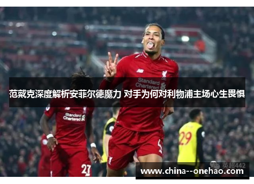 范戴克深度解析安菲尔德魔力 对手为何对利物浦主场心生畏惧 范戴克深度解析安菲尔德魔力 对手为何对利物浦主场心生畏惧