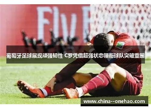 葡萄牙足球展现顽强韧性 C罗凭借超强状态领衔球队突破重围