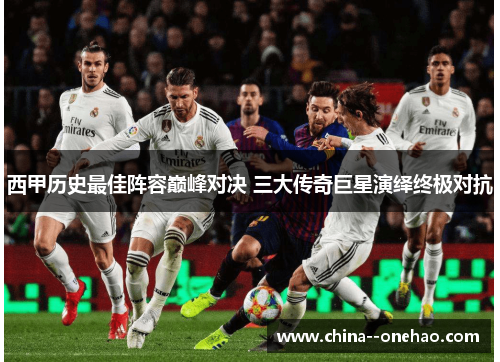 西甲历史最佳阵容巅峰对决 三大传奇巨星演绎终极对抗