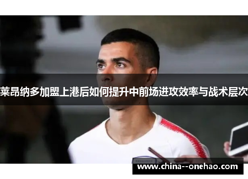 莱昂纳多加盟上港后如何提升中前场进攻效率与战术层次 莱昂纳多加盟上港后如何提升中前场进攻效率与战术层次