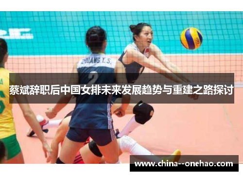 蔡斌辞职后中国女排未来发展趋势与重建之路探讨 蔡斌辞职后中国女排未来发展趋势与重建之路探讨