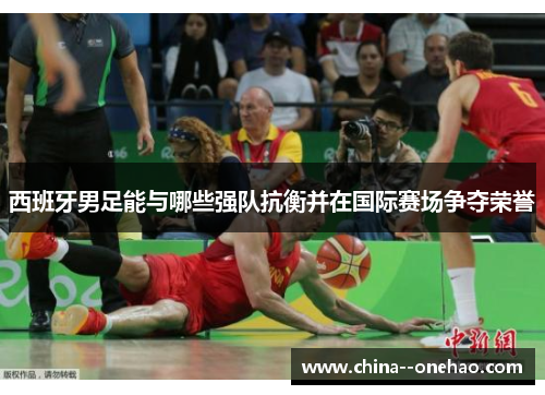 西班牙男足能与哪些强队抗衡并在国际赛场争夺荣誉 西班牙男足能与哪些强队抗衡并在国际赛场争夺荣誉