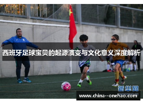 西班牙足球宝贝的起源演变与文化意义深度解析 西班牙足球宝贝的起源演变与文化意义深度解析