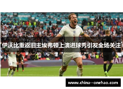 伊沃比重返旧主埃弗顿上演进球秀引发全场关注 伊沃比重返旧主埃弗顿上演进球秀引发全场关注