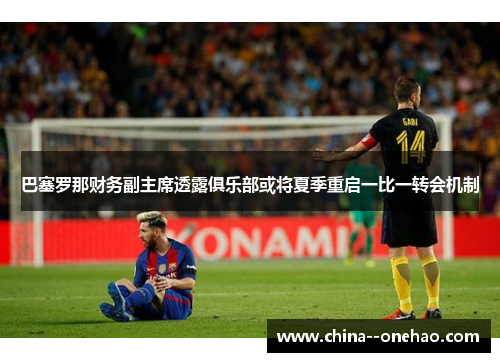 巴塞罗那财务副主席透露俱乐部或将夏季重启一比一转会机制