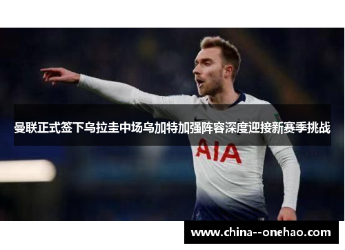 曼联正式签下乌拉圭中场乌加特加强阵容深度迎接新赛季挑战