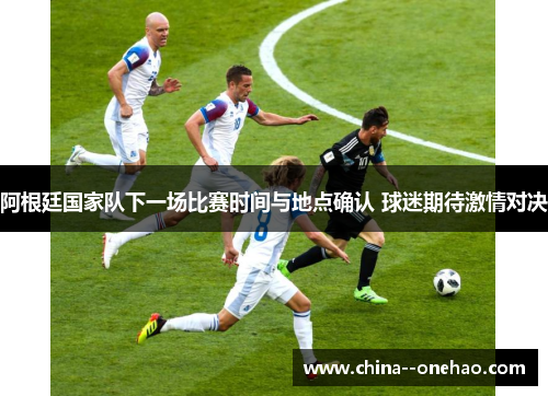 阿根廷国家队下一场比赛时间与地点确认 球迷期待激情对决