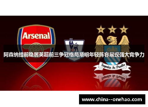 阿森纳提前稳居英超前三争冠格局渐明年轻阵容展现强大竞争力