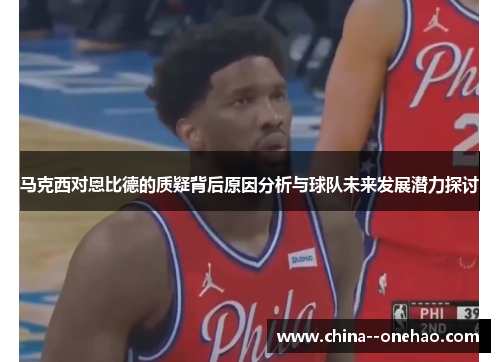 马克西对恩比德的质疑背后原因分析与球队未来发展潜力探讨