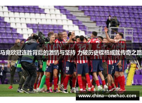马竞欧冠连胜背后的激情与坚持 力破历史桎梏成就传奇之路