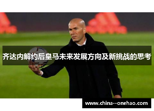 齐达内解约后皇马未来发展方向及新挑战的思考 齐达内解约后皇马未来发展方向及新挑战的思考