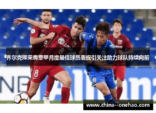 齐尔克泽荣膺意甲月度最佳球员表现引关注助力球队持续向前