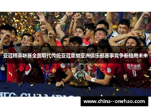 亚冠精英联赛全面取代传统亚冠重塑亚洲俱乐部赛事竞争新格局未来 亚冠精英联赛全面取代传统亚冠重塑亚洲俱乐部赛事竞争新格局未来