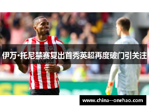 伊万·托尼禁赛复出首秀英超再度破门引关注 伊万·托尼禁赛复出首秀英超再度破门引关注