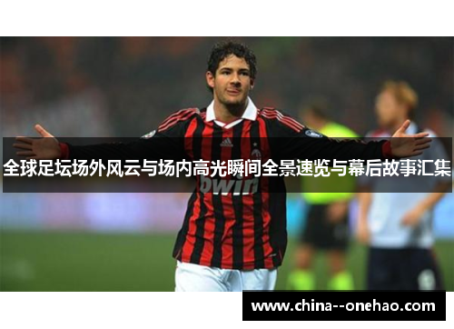全球足坛场外风云与场内高光瞬间全景速览与幕后故事汇集 全球足坛场外风云与场内高光瞬间全景速览与幕后故事汇集