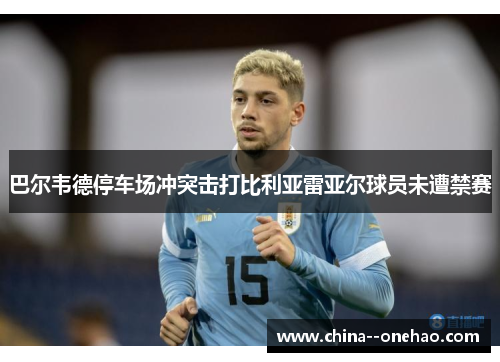 巴尔韦德停车场冲突击打比利亚雷亚尔球员未遭禁赛