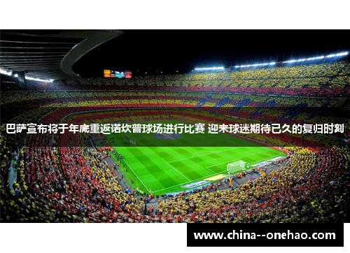 巴萨宣布将于年底重返诺坎普球场进行比赛 迎来球迷期待已久的复归时刻 巴萨宣布将于年底重返诺坎普球场进行比赛 迎来球迷期待已久的复归时刻