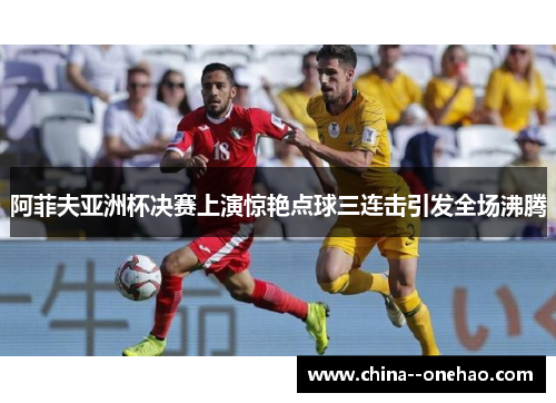 阿菲夫亚洲杯决赛上演惊艳点球三连击引发全场沸腾