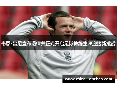 韦恩·鲁尼宣布退役并正式开启足球教练生涯迎接新挑战
